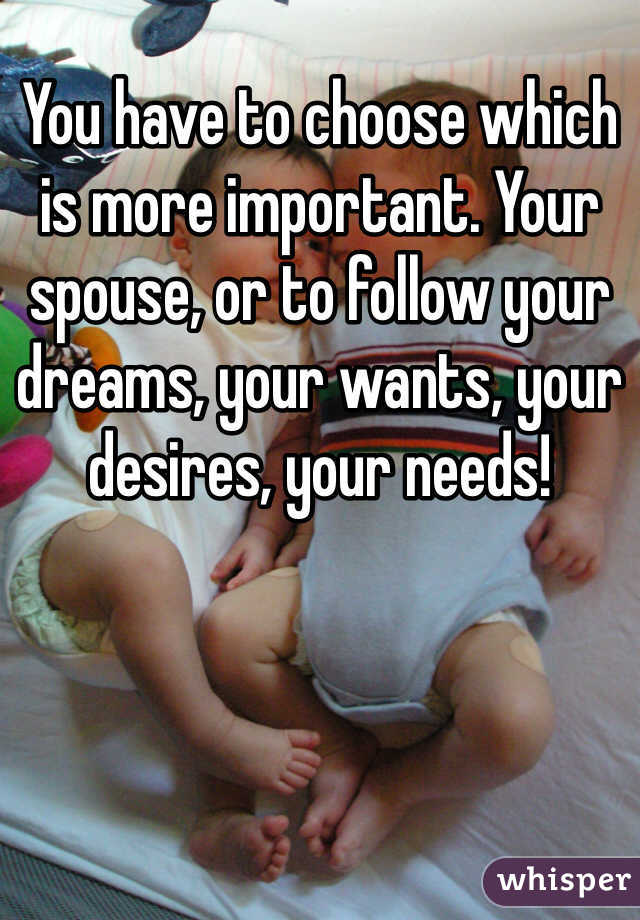 You have to choose which is more important. Your spouse, or to follow your dreams, your wants, your desires, your needs! 