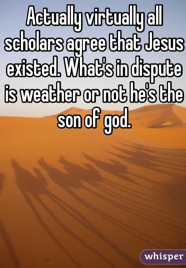 Actually virtually all scholars agree that Jesus existed. What's in dispute is weather or not he's the son of god.