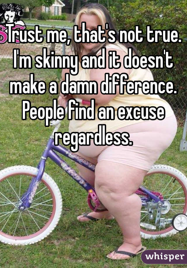 Trust me, that's not true. I'm skinny and it doesn't make a damn difference. People find an excuse regardless. 