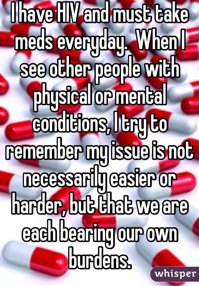 I have HIV and must take meds everyday.  When I see other people with physical or mental conditions, I try to remember my issue is not necessarily easier or harder, but that we are each bearing our own burdens.  
