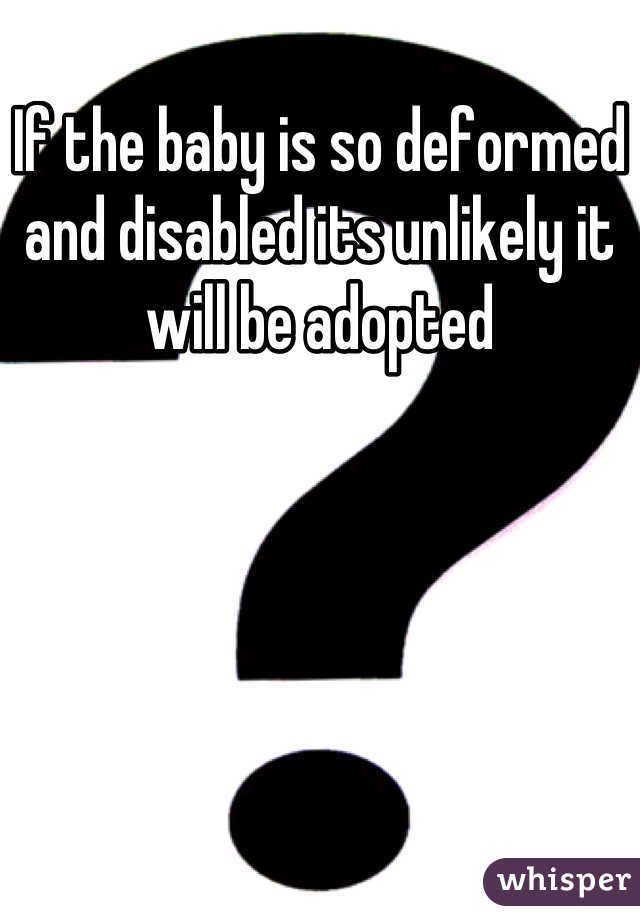 If the baby is so deformed and disabled its unlikely it will be adopted