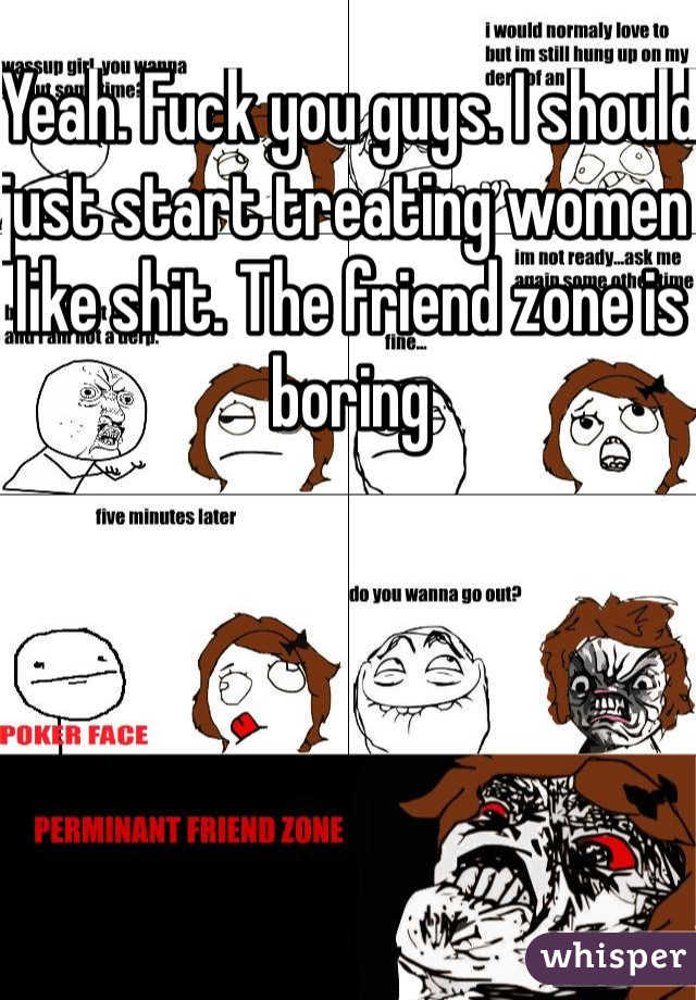 Yeah. Fuck you guys. I should just start treating women like shit. The friend zone is boring 
