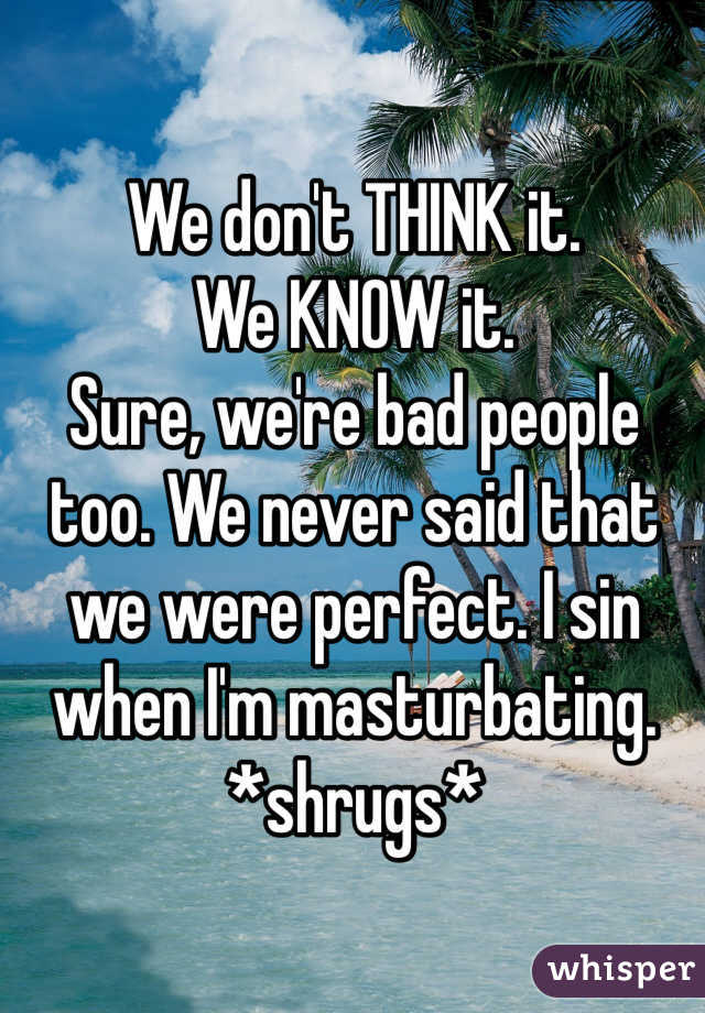 We don't THINK it. 
We KNOW it. 
Sure, we're bad people too. We never said that we were perfect. I sin when I'm masturbating. *shrugs*