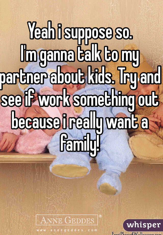 Yeah i suppose so. 
I'm ganna talk to my partner about kids. Try and see if work something out because i really want a family!