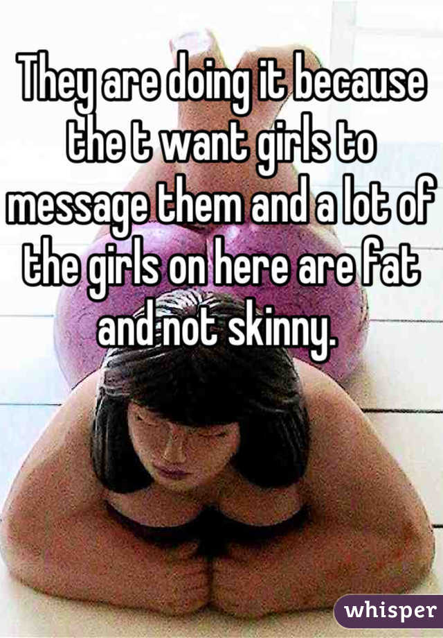 They are doing it because the t want girls to message them and a lot of the girls on here are fat and not skinny. 