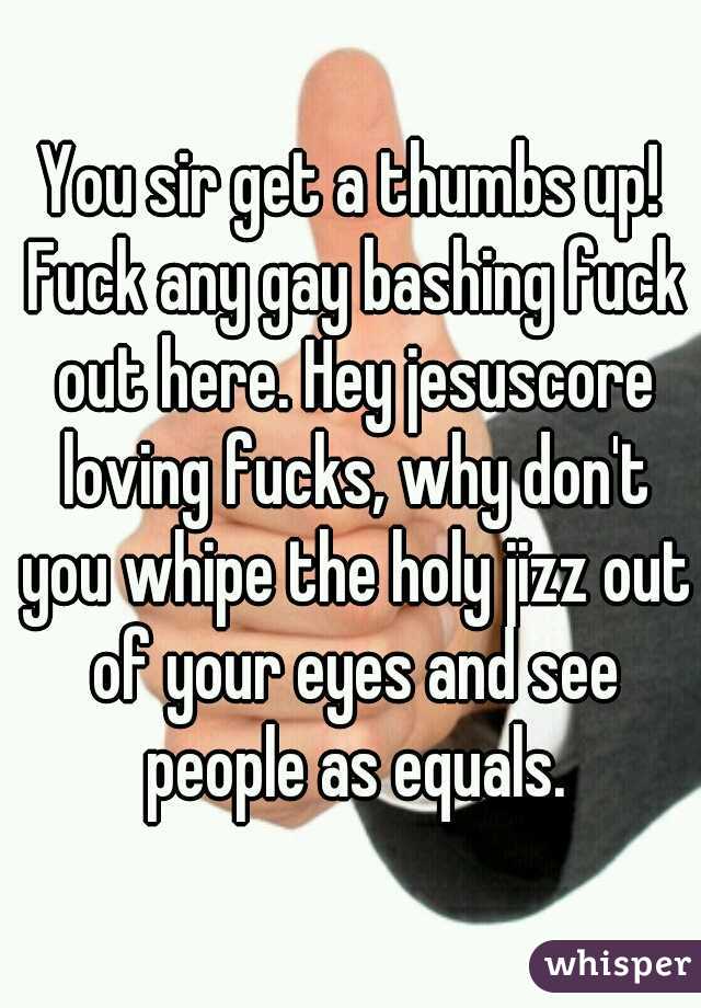 You sir get a thumbs up! Fuck any gay bashing fuck out here. Hey jesuscore loving fucks, why don't you whipe the holy jizz out of your eyes and see people as equals.