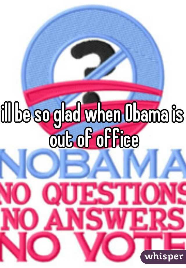 ill be so glad when Obama is out of office