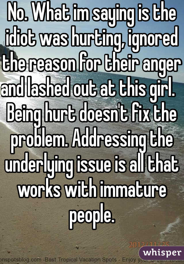 No. What im saying is the idiot was hurting, ignored the reason for their anger and lashed out at this girl.   Being hurt doesn't fix the problem. Addressing the underlying issue is all that works with immature people. 