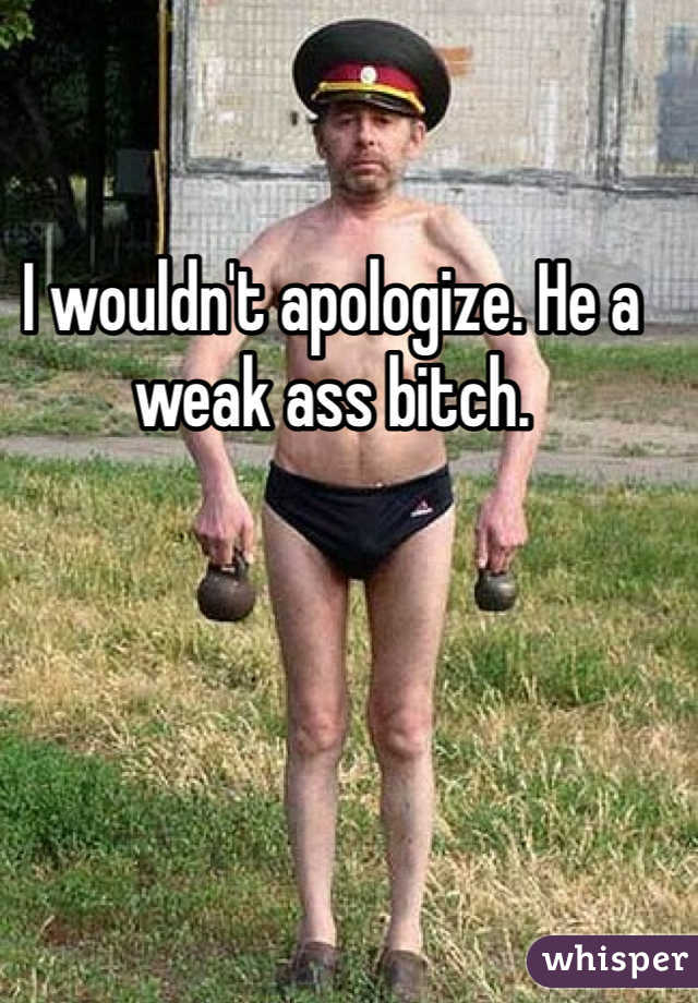 I wouldn't apologize. He a weak ass bitch. 