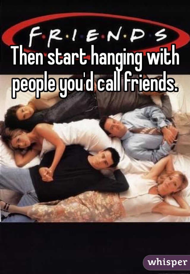 Then start hanging with people you'd call friends.