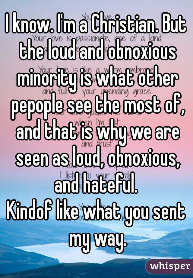 I know. I'm a Christian. But the loud and obnoxious minority is what other pepople see the most of, and that is why we are seen as loud, obnoxious, and hateful. 

Kindof like what you sent my way.
