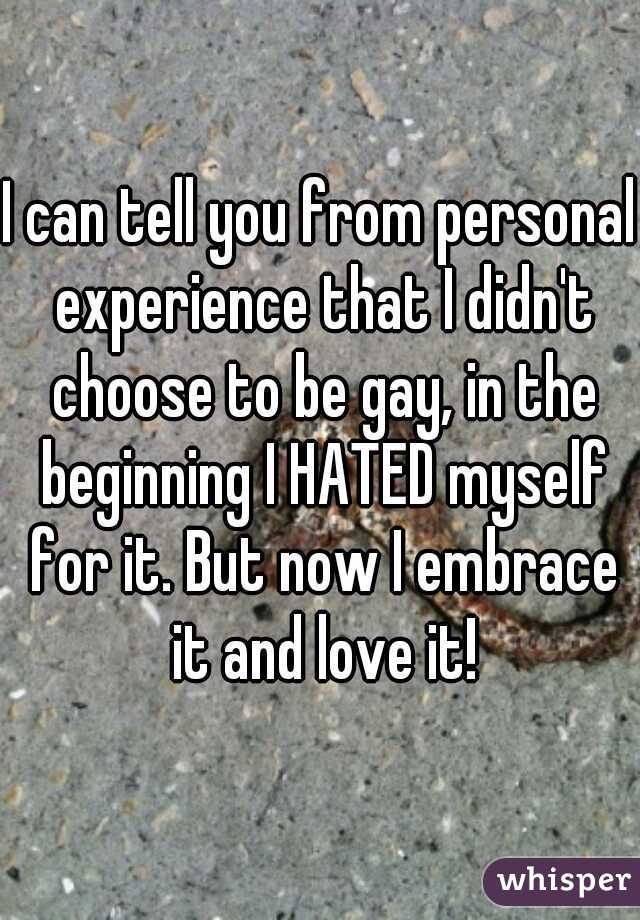 I can tell you from personal experience that I didn't choose to be gay, in the beginning I HATED myself for it. But now I embrace it and love it!