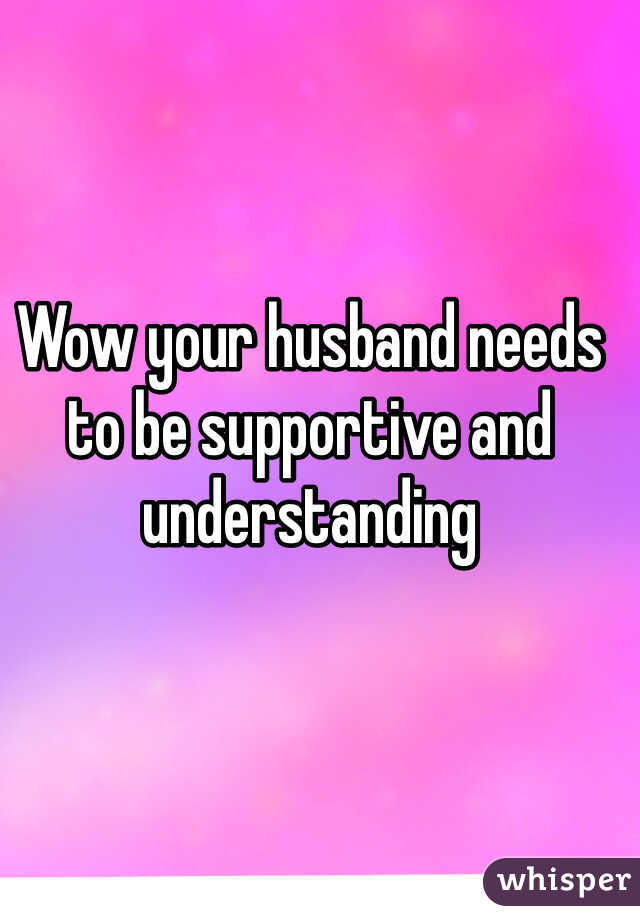 Wow your husband needs to be supportive and understanding 
