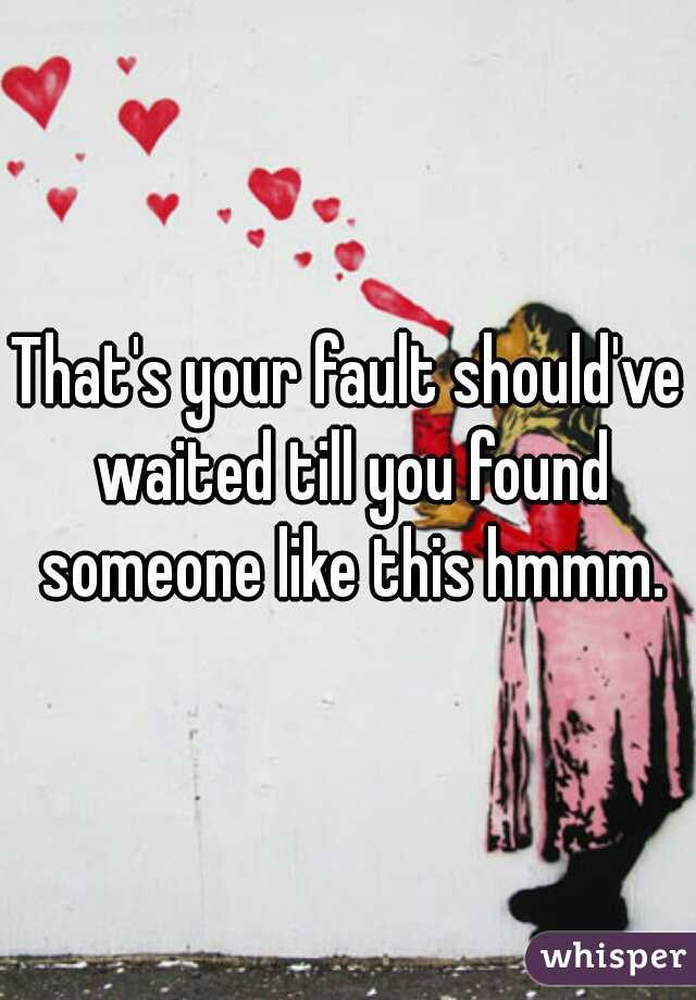 That's your fault should've waited till you found someone like this hmmm.