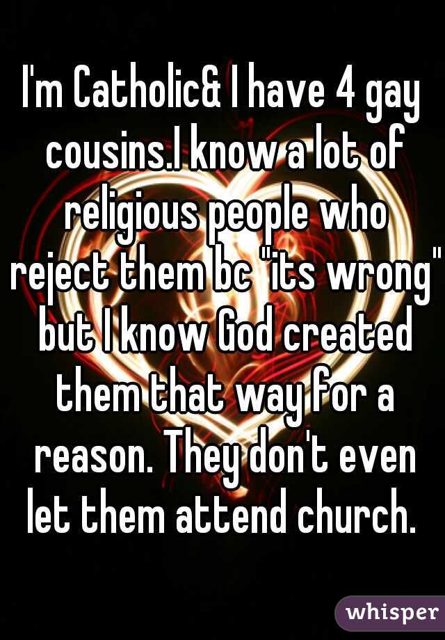 I'm Catholic& I have 4 gay cousins.I know a lot of religious people who reject them bc "its wrong" but I know God created them that way for a reason. They don't even let them attend church. 