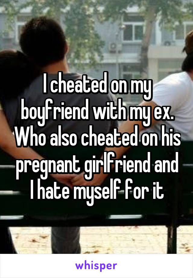 I cheated on my boyfriend with my ex. Who also cheated on his pregnant girlfriend and I hate myself for it