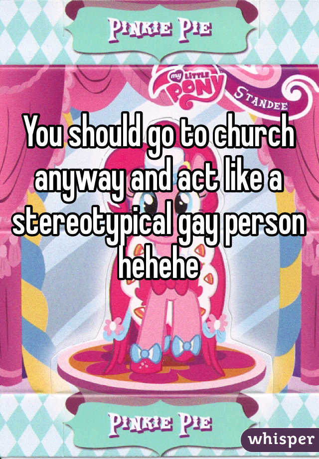 You should go to church anyway and act like a stereotypical gay person hehehe