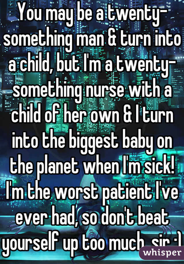 You may be a twenty-something man & turn into a child, but I'm a twenty-something nurse with a child of her own & I turn into the biggest baby on the planet when I'm sick! I'm the worst patient I've ever had, so don't beat yourself up too much, sir :)