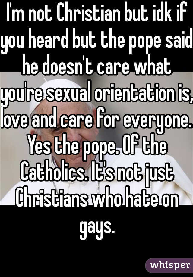 I'm not Christian but idk if you heard but the pope said he doesn't care what you're sexual orientation is, love and care for everyone. Yes the pope. Of the Catholics. It's not just Christians who hate on gays.