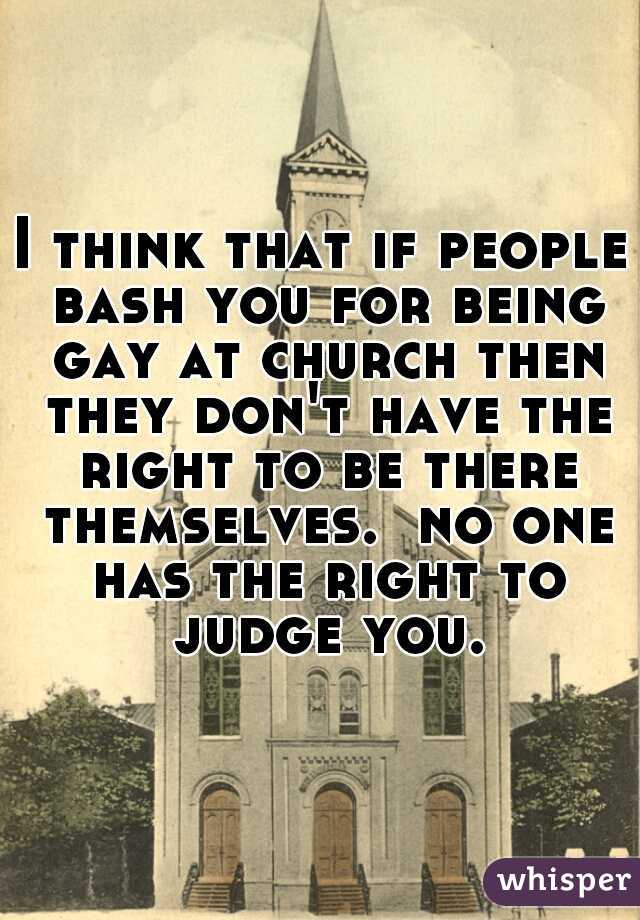 I think that if people bash you for being gay at church then they don't have the right to be there themselves.  no one has the right to judge you.