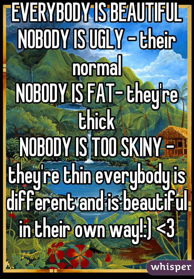 EVERYBODY IS BEAUTIFUL 
NOBODY IS UGLY - their normal
NOBODY IS FAT- they're thick
NOBODY IS TOO SKINY -they're thin everybody is different and is beautiful in their own way!:) <3