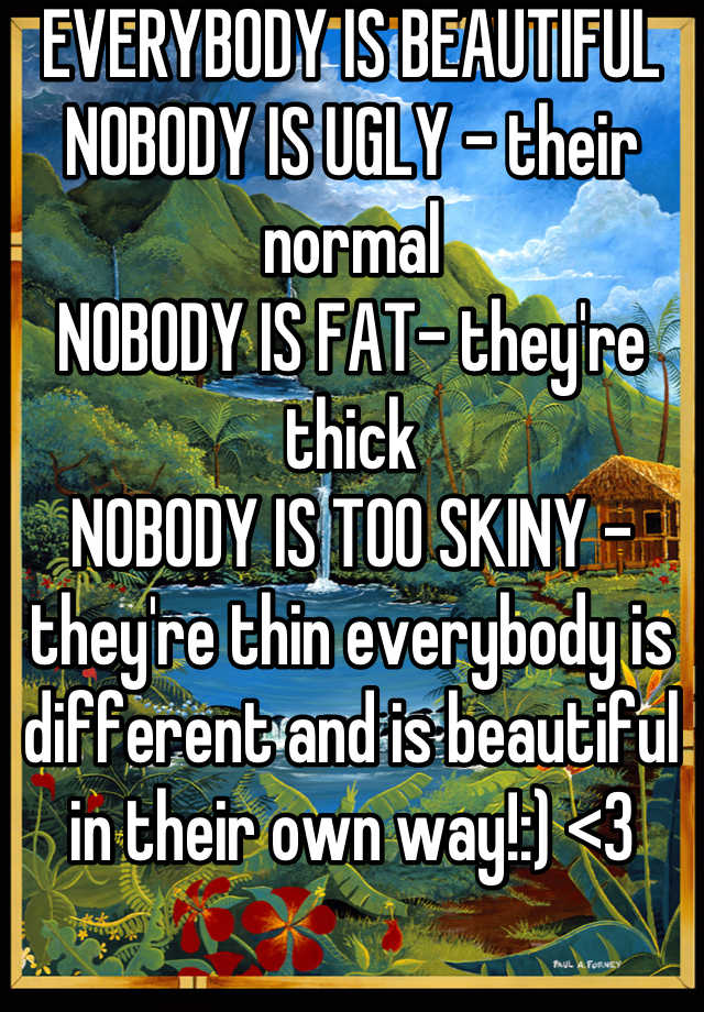 EVERYBODY IS BEAUTIFUL 
NOBODY IS UGLY - their normal
NOBODY IS FAT- they're thick
NOBODY IS TOO SKINY -they're thin everybody is different and is beautiful in their own way!:) <3