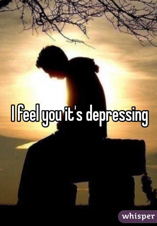I feel you it's depressing