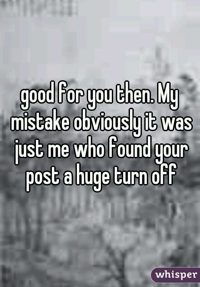 good for you then. My mistake obviously it was just me who found your post a huge turn off