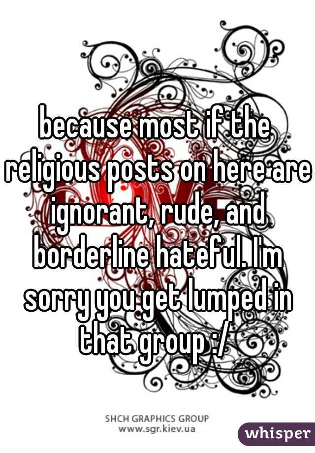 because most if the religious posts on here are ignorant, rude, and borderline hateful. I'm sorry you get lumped in that group :/ 