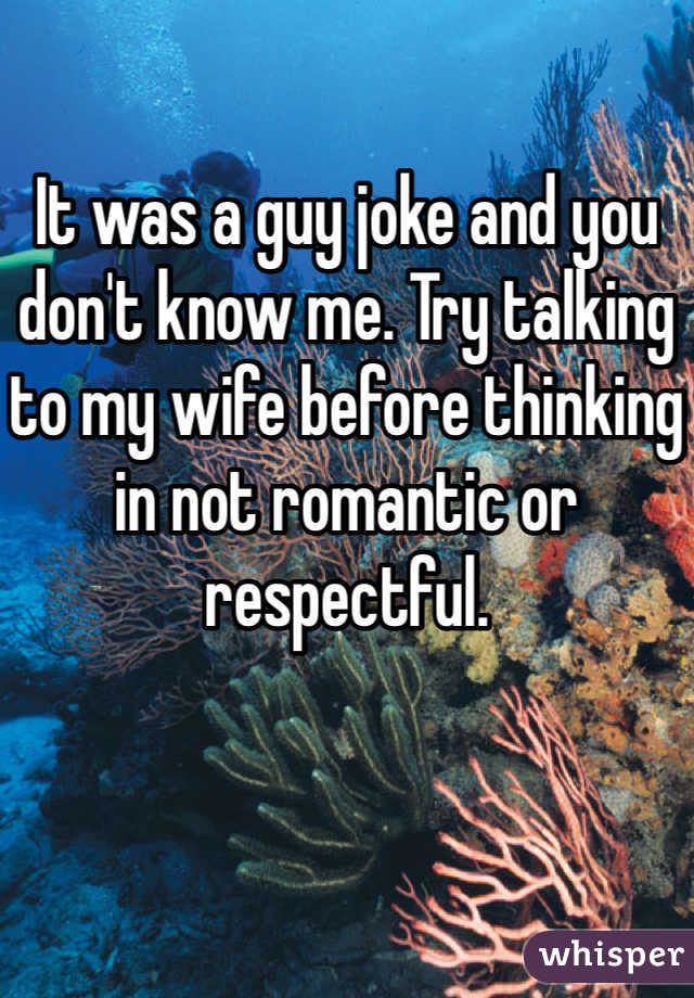 It was a guy joke and you don't know me. Try talking to my wife before thinking in not romantic or respectful.