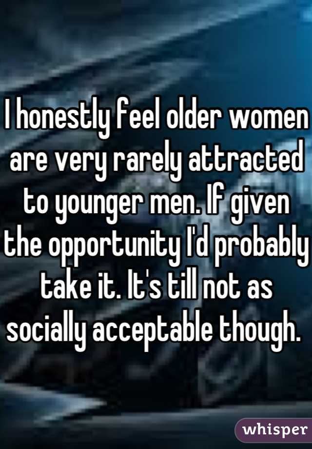I honestly feel older women are very rarely attracted to younger men. If given the opportunity I'd probably take it. It's till not as socially acceptable though. 