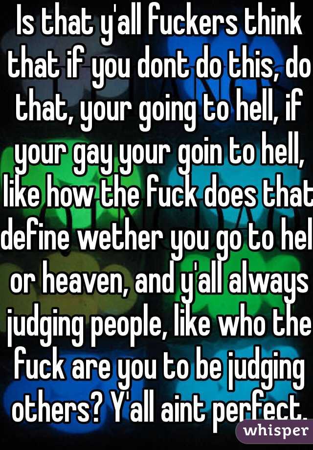 Is that y'all fuckers think that if you dont do this, do that, your going to hell, if your gay your goin to hell, like how the fuck does that define wether you go to hell or heaven, and y'all always judging people, like who the fuck are you to be judging others? Y'all aint perfect.   