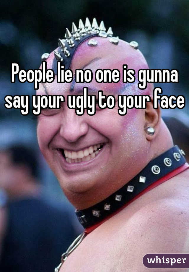 People lie no one is gunna say your ugly to your face 