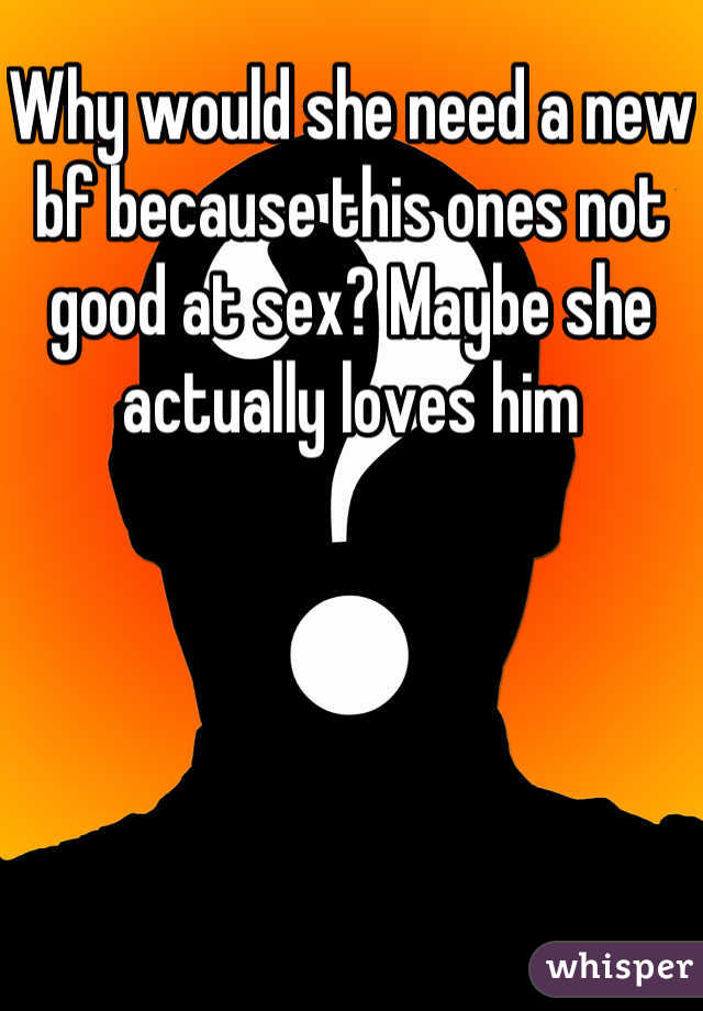 Why would she need a new bf because this ones not good at sex? Maybe she actually loves him