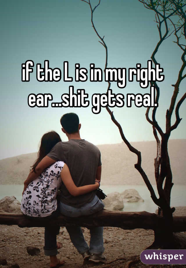 if the L is in my right ear...shit gets real.