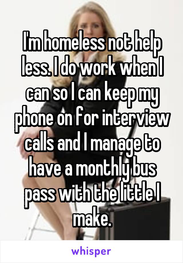 I'm homeless not help less. I do work when I can so I can keep my phone on for interview calls and I manage to have a monthly bus pass with the little I make.