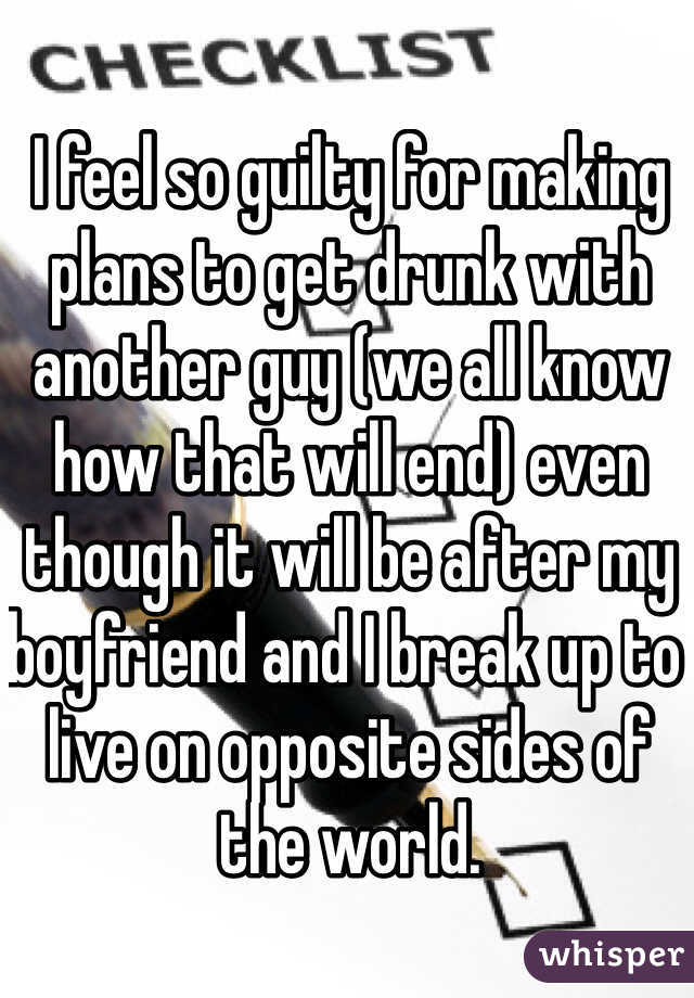 I feel so guilty for making plans to get drunk with another guy (we all know how that will end) even though it will be after my boyfriend and I break up to live on opposite sides of the world. 