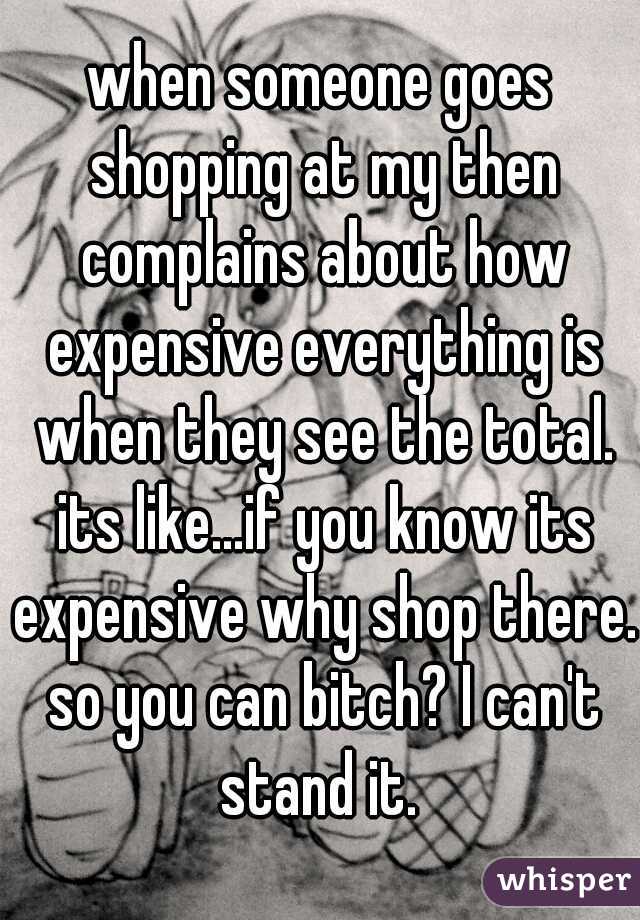 when someone goes shopping at my then complains about how expensive everything is when they see the total. its like...if you know its expensive why shop there. so you can bitch? I can't stand it. 