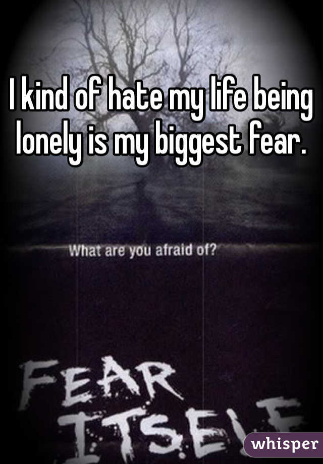 I kind of hate my life being lonely is my biggest fear.