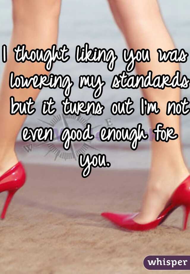 I thought liking you was lowering my standards but it turns out I'm not even good enough for you. 