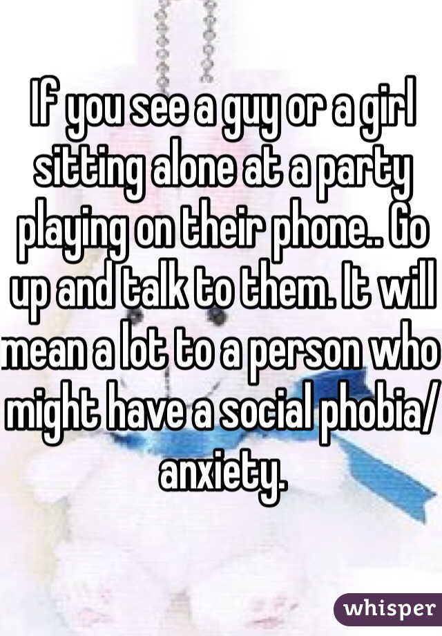 If you see a guy or a girl sitting alone at a party playing on their phone.. Go up and talk to them. It will mean a lot to a person who might have a social phobia/anxiety. 