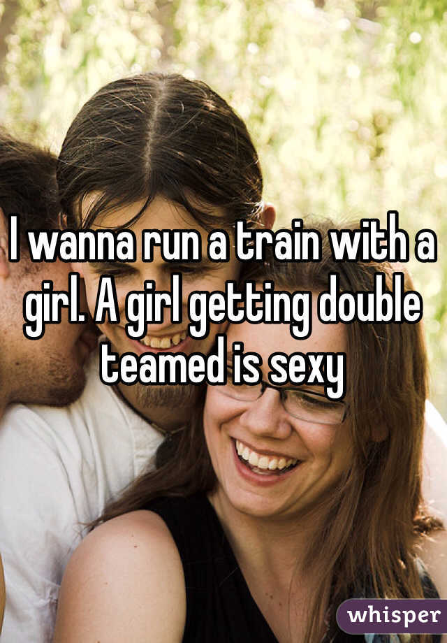 I wanna run a train with a girl. A girl getting double teamed is sexy 