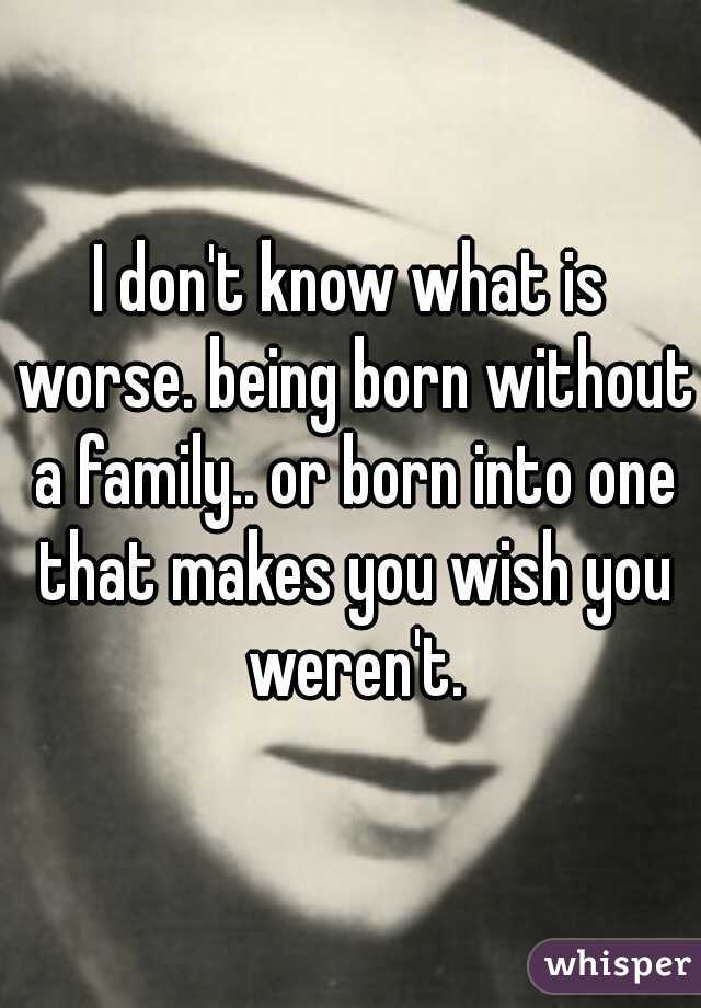 I don't know what is worse. being born without a family.. or born into one that makes you wish you weren't.