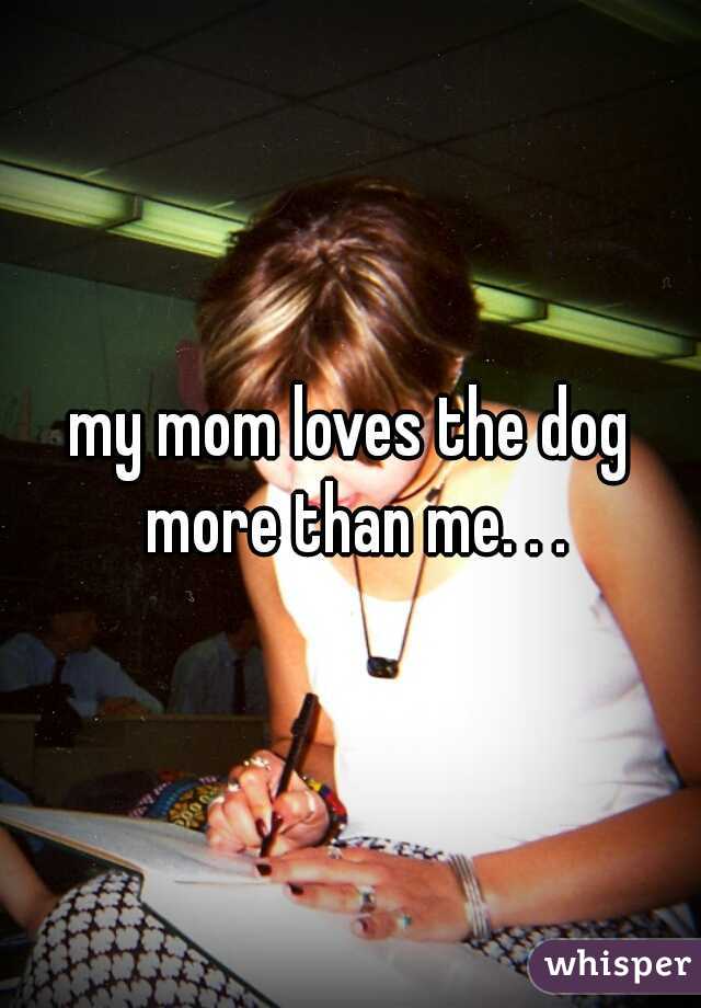 my mom loves the dog more than me. . .