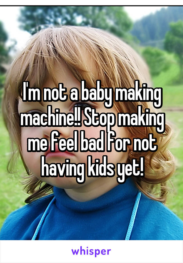 I'm not a baby making machine!! Stop making me feel bad for not having kids yet!