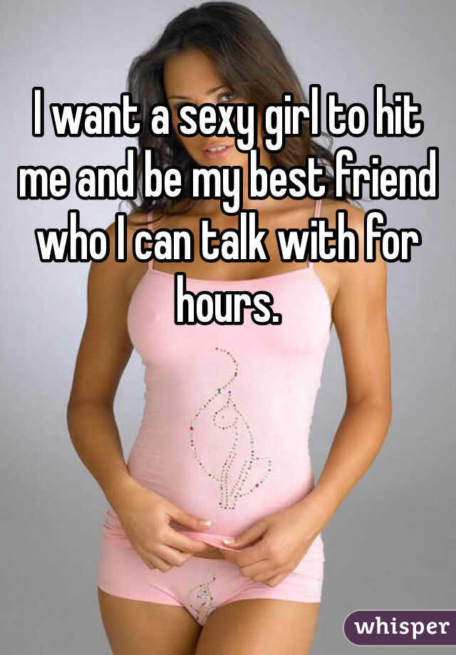 I want a sexy girl to hit me and be my best friend who I can talk with for hours.