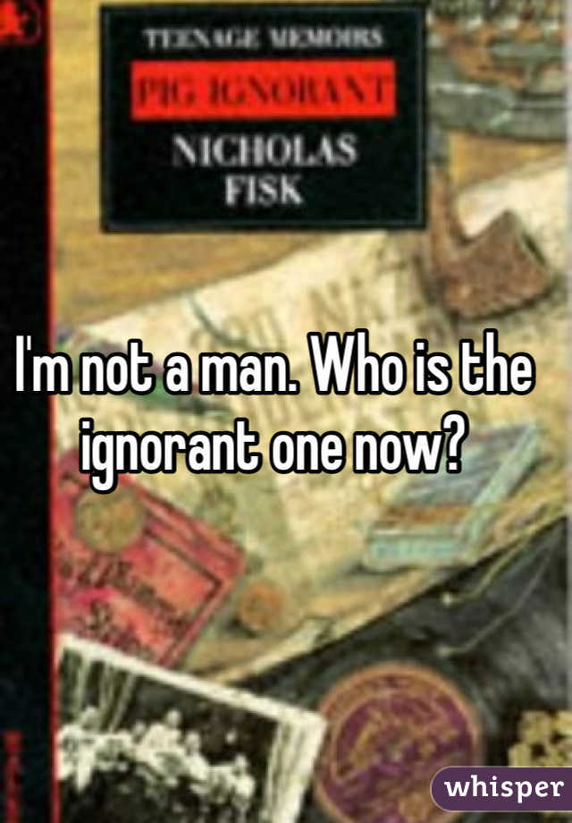 I'm not a man. Who is the ignorant one now?
