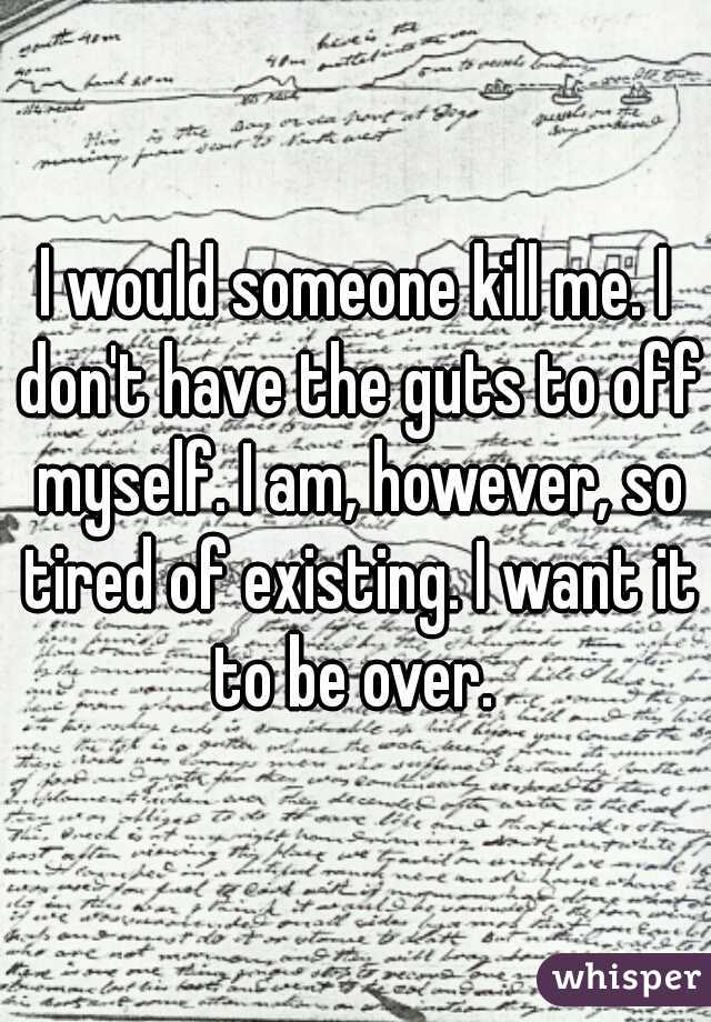 I would someone kill me. I don't have the guts to off myself. I am, however, so tired of existing. I want it to be over. 