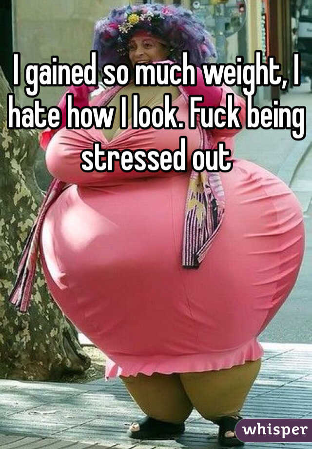 I gained so much weight, I hate how I look. Fuck being stressed out