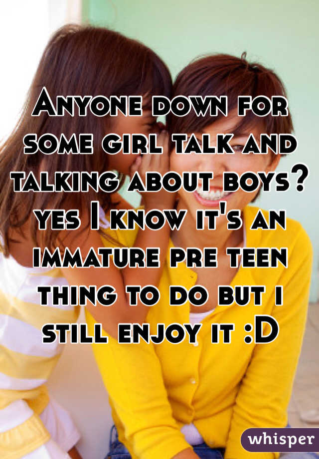 Anyone down for some girl talk and talking about boys? yes I know it's an immature pre teen thing to do but i still enjoy it :D
